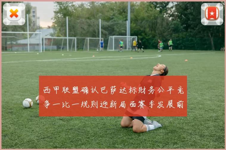 西甲联盟确认巴萨达标财务公平竞争一比一规则迎新局面赛季发展前景
